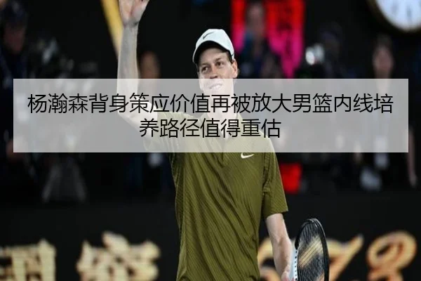 杨瀚森背身策应价值再被放大男篮内线培养路径值得重估
